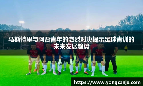 马斯特里与阿贾青年的激烈对决揭示足球青训的未来发展趋势